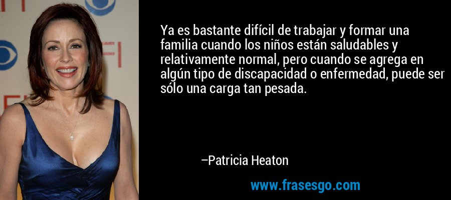 Ya es bastante difícil de trabajar y formar una familia cuando los niños están saludables y relativamente normal, pero cuando se agrega en algún tipo de discapacidad o enfermedad, puede ser sólo una carga tan pesada. – Patricia Heaton