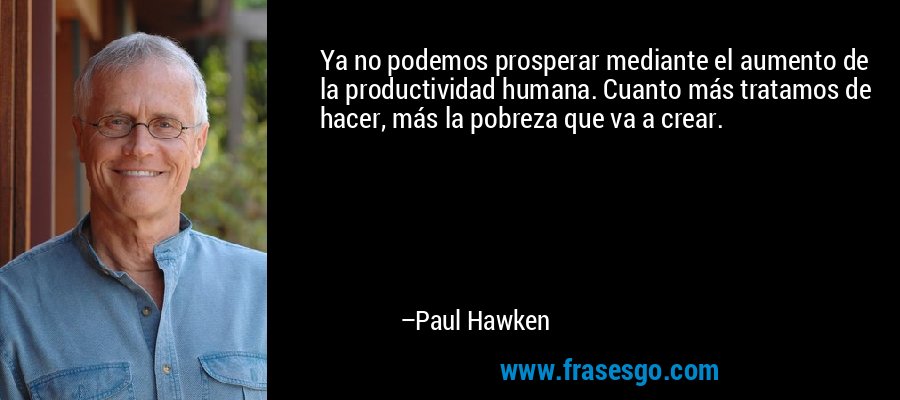 Ya no podemos prosperar mediante el aumento de la productividad humana. Cuanto más tratamos de hacer, más la pobreza que va a crear. – Paul Hawken
