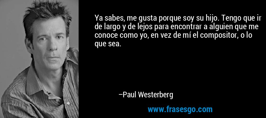 Ya sabes, me gusta porque soy su hijo. Tengo que ir de largo y de lejos para encontrar a alguien que me conoce como yo, en vez de mí el compositor, o lo que sea. – Paul Westerberg