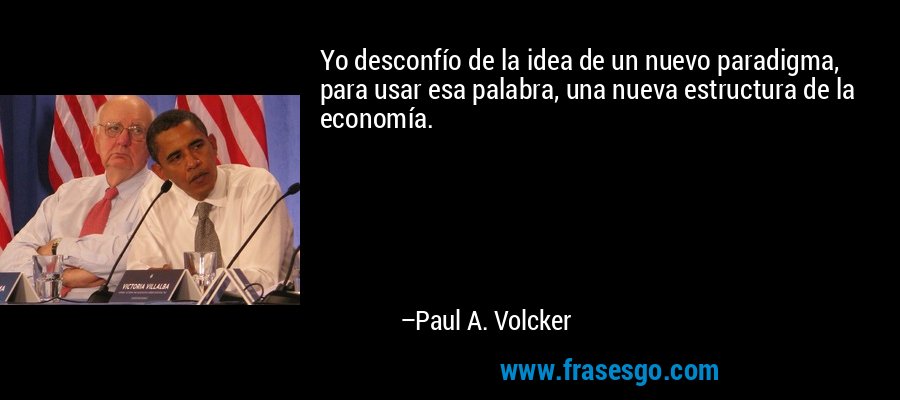 Yo desconfío de la idea de un nuevo paradigma, para usar esa palabra, una nueva estructura de la economía. – Paul A. Volcker