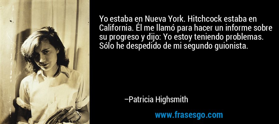 Yo estaba en Nueva York. Hitchcock estaba en California. Él me llamó para hacer un informe sobre su progreso y dijo: Yo estoy teniendo problemas. Sólo he despedido de mi segundo guionista. – Patricia Highsmith