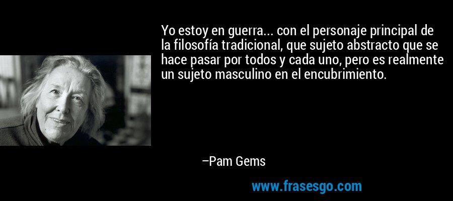 Yo estoy en guerra... con el personaje principal de la filosofía tradicional, que sujeto abstracto que se hace pasar por todos y cada uno, pero es realmente un sujeto masculino en el encubrimiento. – Pam Gems