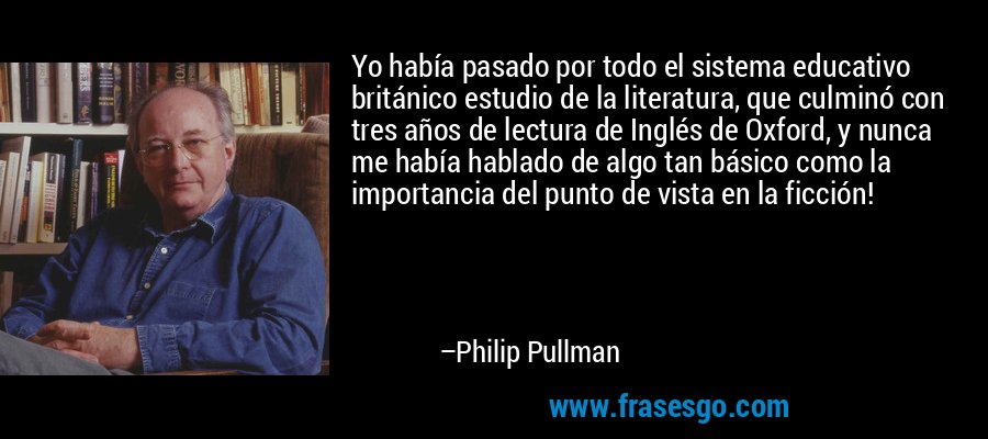 Yo había pasado por todo el sistema educativo británico estudio de la literatura, que culminó con tres años de lectura de Inglés de Oxford, y nunca me había hablado de algo tan básico como la importancia del punto de vista en la ficción! – Philip Pullman