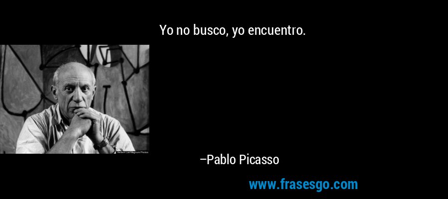 Yo no busco, yo encuentro. – Pablo Picasso