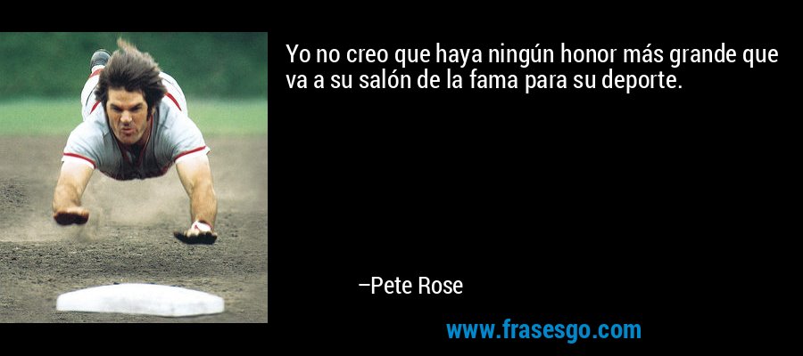 Yo no creo que haya ningún honor más grande que va a su salón de la fama para su deporte. – Pete Rose