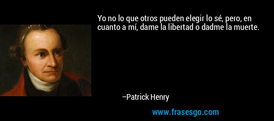 Yo no lo que otros pueden elegir lo sé, pero, en cuanto a mí, dame la libertad o dadme la muerte. – Patrick Henry