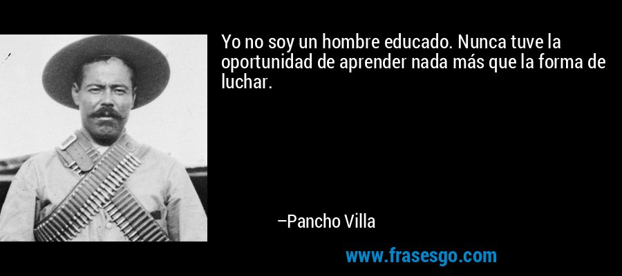 Yo no soy un hombre educado. Nunca tuve la oportunidad de aprender nada más que la forma de luchar. – Pancho Villa