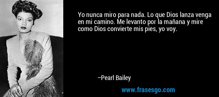 Yo nunca miro para nada. Lo que Dios lanza venga en mi camino. Me levanto por la mañana y mire como Dios convierte mis pies, yo voy. – Pearl Bailey