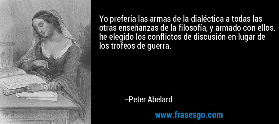 Yo prefería las armas de la dialéctica a todas las otras enseñanzas de la filosofía, y armado con ellos, he elegido los conflictos de discusión en lugar de los trofeos de guerra. – Peter Abelard