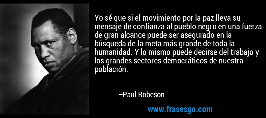 Yo sé que si el movimiento por la paz lleva su mensaje de confianza al pueblo negro en una fuerza de gran alcance puede ser asegurado en la búsqueda de la meta más grande de toda la humanidad. Y lo mismo puede decirse del trabajo y los grandes sectores democráticos de nuestra población. – Paul Robeson