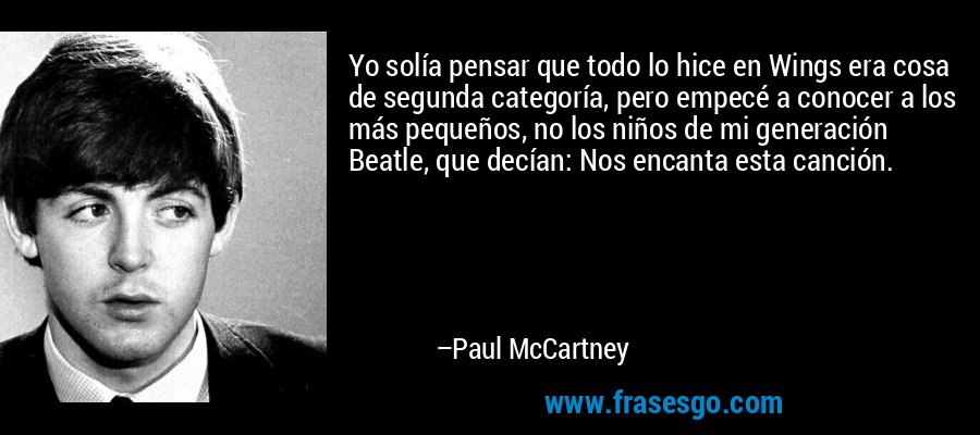 Yo solía pensar que todo lo hice en Wings era cosa de segunda categoría, pero empecé a conocer a los más pequeños, no los niños de mi generación Beatle, que decían: Nos encanta esta canción. – Paul McCartney