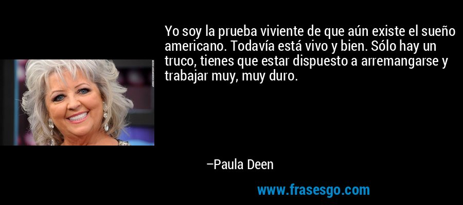 Yo soy la prueba viviente de que aún existe el sueño americano. Todavía está vivo y bien. Sólo hay un truco, tienes que estar dispuesto a arremangarse y trabajar muy, muy duro. – Paula Deen