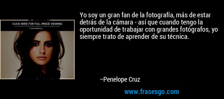 Yo soy un gran fan de la fotografía, más de estar detrás de la cámara - así que cuando tengo la oportunidad de trabajar con grandes fotógrafos, yo siempre trato de aprender de su técnica. – Penelope Cruz