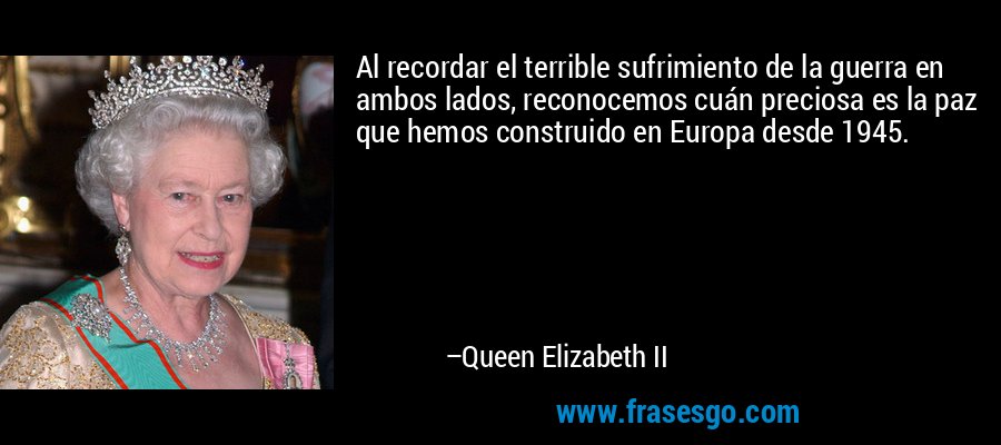 Al recordar el terrible sufrimiento de la guerra en ambos lados, reconocemos cuán preciosa es la paz que hemos construido en Europa desde 1945. – Queen Elizabeth II