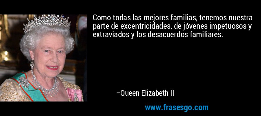 Como todas las mejores familias, tenemos nuestra parte de excentricidades, de jóvenes impetuosos y extraviados y los desacuerdos familiares. – Queen Elizabeth II