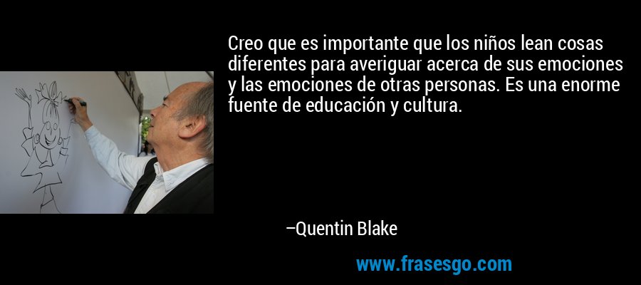 Creo que es importante que los niños lean cosas diferentes para averiguar acerca de sus emociones y las emociones de otras personas. Es una enorme fuente de educación y cultura. – Quentin Blake