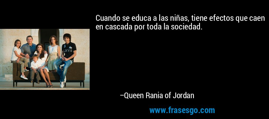Cuando se educa a las niñas, tiene efectos que caen en cascada por toda la sociedad. – Queen Rania of Jordan