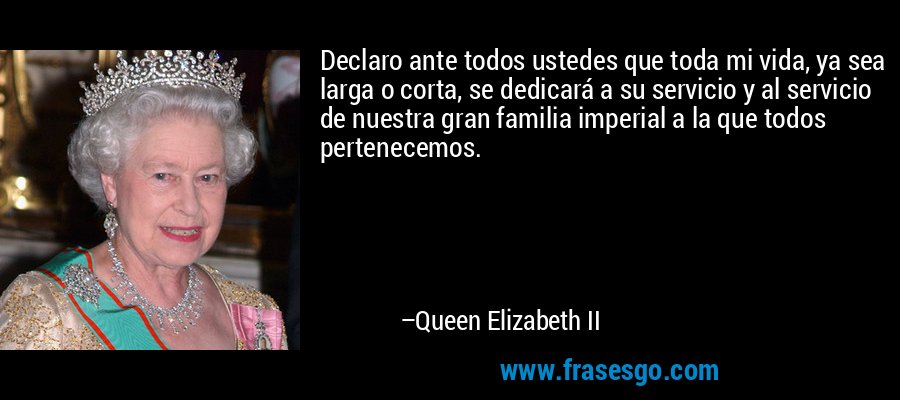 Declaro ante todos ustedes que toda mi vida, ya sea larga o corta, se dedicará a su servicio y al servicio de nuestra gran familia imperial a la que todos pertenecemos. – Queen Elizabeth II