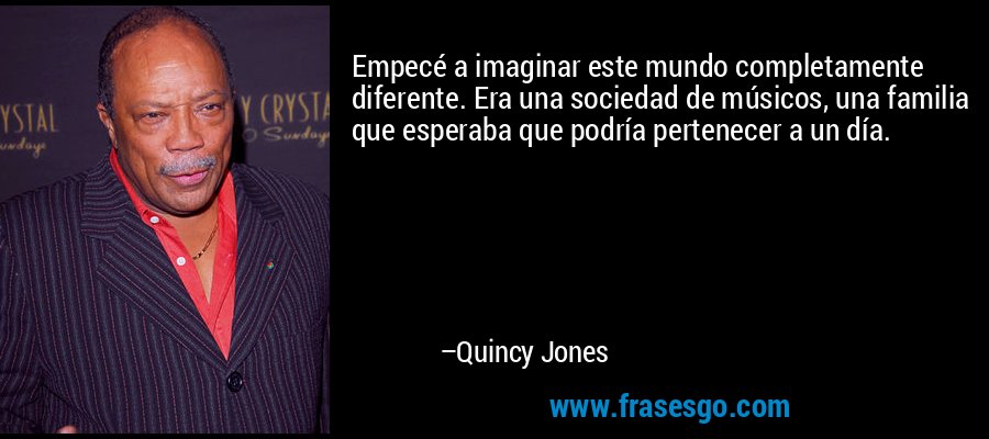 Empecé a imaginar este mundo completamente diferente. Era una sociedad de músicos, una familia que esperaba que podría pertenecer a un día. – Quincy Jones