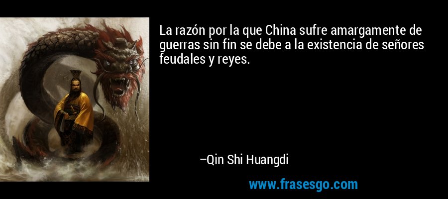 La razón por la que China sufre amargamente de guerras sin fin se debe a la existencia de señores feudales y reyes. – Qin Shi Huangdi
