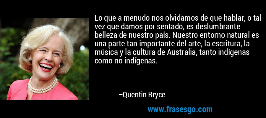 Lo que a menudo nos olvidamos de que hablar, o tal vez que damos por sentado, es deslumbrante belleza de nuestro país. Nuestro entorno natural es una parte tan importante del arte, la escritura, la música y la cultura de Australia, tanto indígenas como no indígenas. – Quentin Bryce