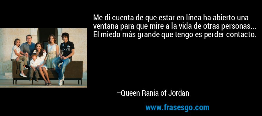Me di cuenta de que estar en línea ha abierto una ventana para que mire a la vida de otras personas... El miedo más grande que tengo es perder contacto. – Queen Rania of Jordan