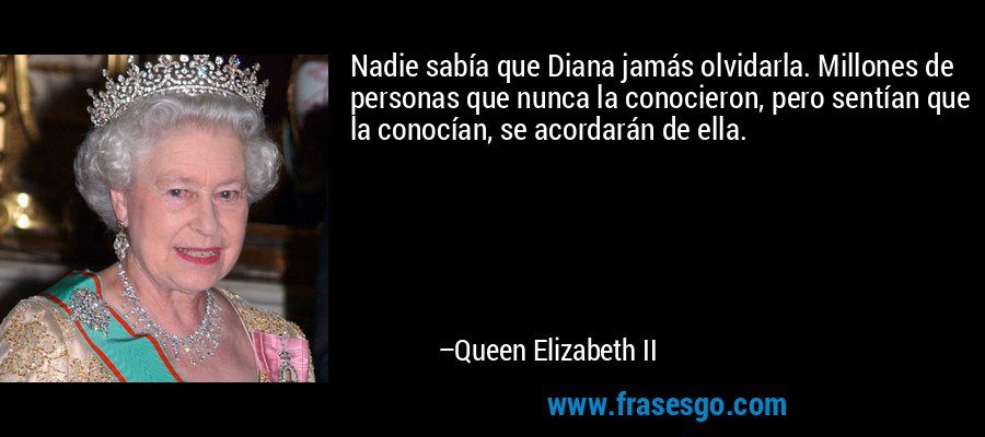 Nadie sabía que Diana jamás olvidarla. Millones de personas que nunca la conocieron, pero sentían que la conocían, se acordarán de ella. – Queen Elizabeth II
