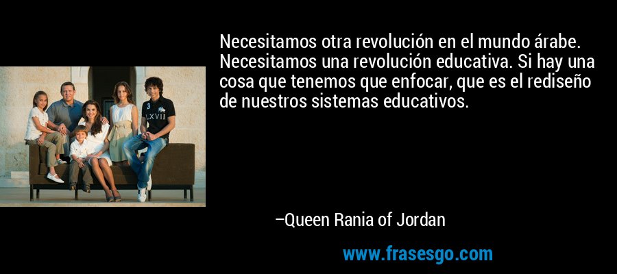 Necesitamos otra revolución en el mundo árabe. Necesitamos una revolución educativa. Si hay una cosa que tenemos que enfocar, que es el rediseño de nuestros sistemas educativos. – Queen Rania of Jordan