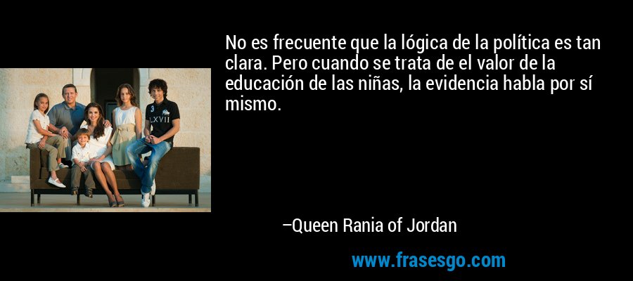 No es frecuente que la lógica de la política es tan clara. Pero cuando se trata de el valor de la educación de las niñas, la evidencia habla por sí mismo. – Queen Rania of Jordan