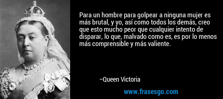 Para un hombre para golpear a ninguna mujer es más brutal, y yo, así como todos los demás, creo que esto mucho peor que cualquier intento de disparar, lo que, malvado como es, es por lo menos más comprensible y más valiente. – Queen Victoria