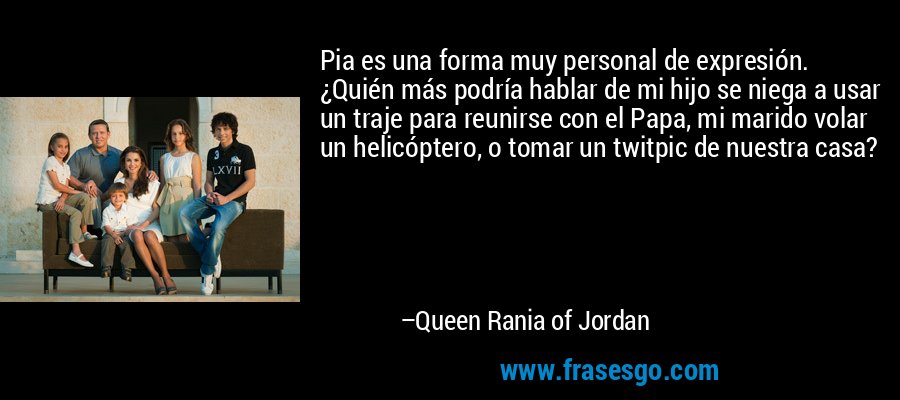 Pia es una forma muy personal de expresión. ¿Quién más podría hablar de mi hijo se niega a usar un traje para reunirse con el Papa, mi marido volar un helicóptero, o tomar un twitpic de nuestra casa? – Queen Rania of Jordan
