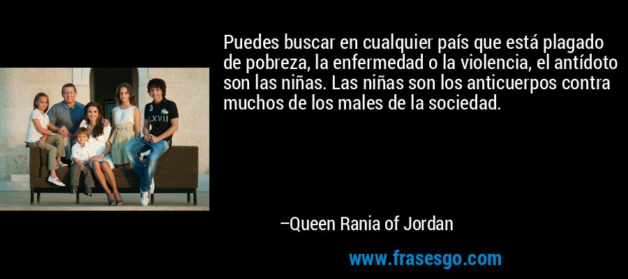 Puedes buscar en cualquier país que está plagado de pobreza, la enfermedad o la violencia, el antídoto son las niñas. Las niñas son los anticuerpos contra muchos de los males de la sociedad. – Queen Rania of Jordan
