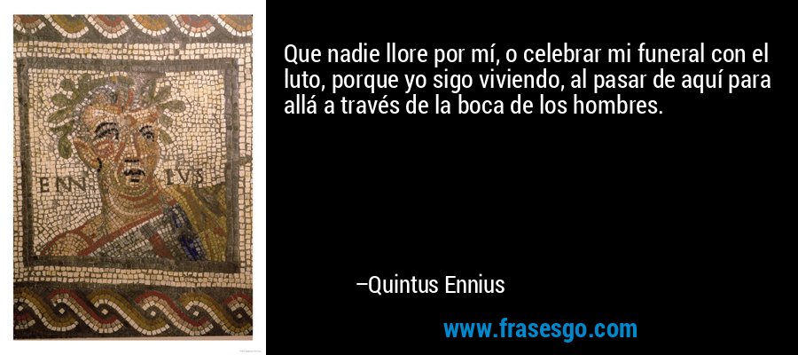 Que nadie llore por mí, o celebrar mi funeral con el luto, porque yo sigo viviendo, al pasar de aquí para allá a través de la boca de los hombres. – Quintus Ennius