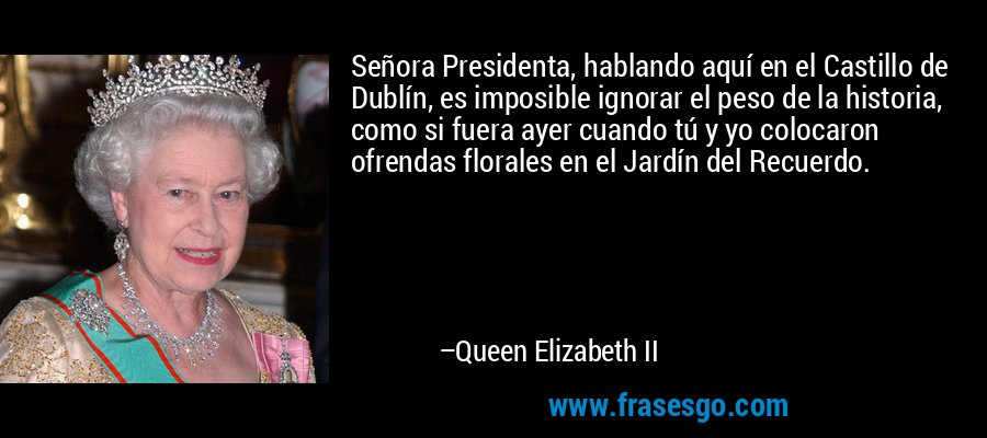 Señora Presidenta, hablando aquí en el Castillo de Dublín, es imposible ignorar el peso de la historia, como si fuera ayer cuando tú y yo colocaron ofrendas florales en el Jardín del Recuerdo. – Queen Elizabeth II