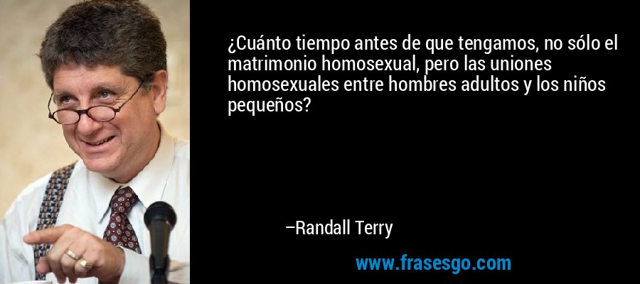¿Cuánto tiempo antes de que tengamos, no sólo el matrimonio homosexual, pero las uniones homosexuales entre hombres adultos y los niños pequeños? – Randall Terry
