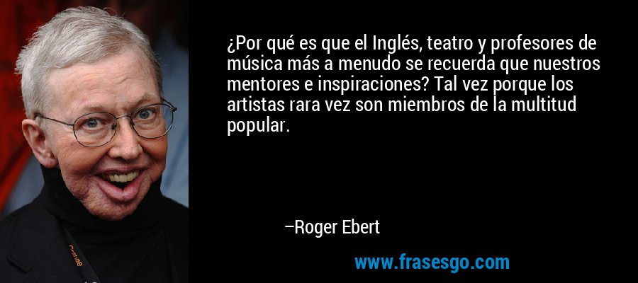 ¿Por qué es que el Inglés, teatro y profesores de música más a menudo se recuerda que nuestros mentores e inspiraciones? Tal vez porque los artistas rara vez son miembros de la multitud popular. – Roger Ebert