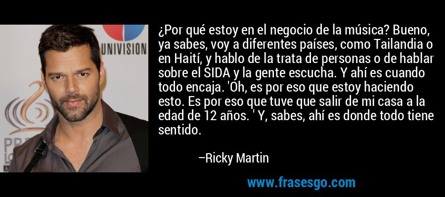 ¿Por qué estoy en el negocio de la música? Bueno, ya sabes, voy a diferentes países, como Tailandia o en Haití, y hablo de la trata de personas o de hablar sobre el SIDA y la gente escucha. Y ahí es cuando todo encaja. 'Oh, es por eso que estoy haciendo esto. Es por eso que tuve que salir de mi casa a la edad de 12 años. ' Y, sabes, ahí es donde todo tiene sentido. – Ricky Martin