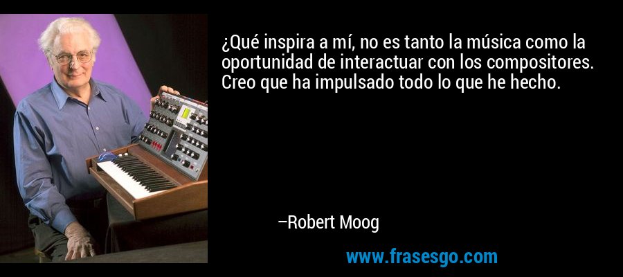 ¿Qué inspira a mí, no es tanto la música como la oportunidad de interactuar con los compositores. Creo que ha impulsado todo lo que he hecho. – Robert Moog