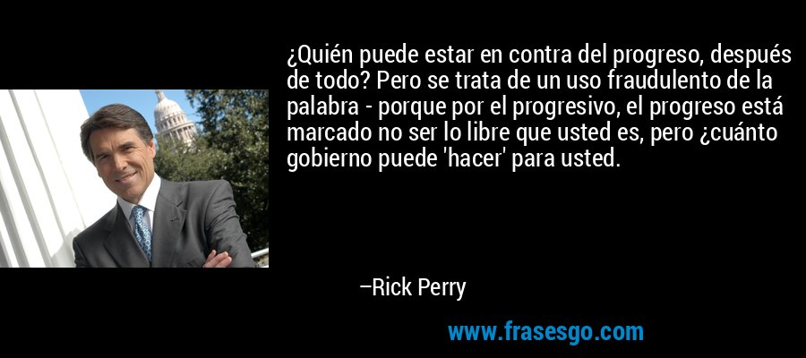 ¿Quién puede estar en contra del progreso, después de todo? Pero se trata de un uso fraudulento de la palabra - porque por el progresivo, el progreso está marcado no ser lo libre que usted es, pero ¿cuánto gobierno puede 'hacer' para usted. – Rick Perry