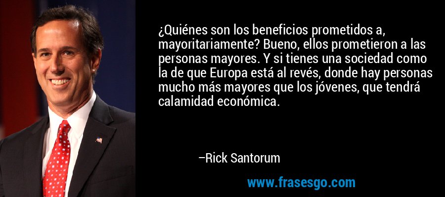 ¿Quiénes son los beneficios prometidos a, mayoritariamente? Bueno, ellos prometieron a las personas mayores. Y si tienes una sociedad como la de que Europa está al revés, donde hay personas mucho más mayores que los jóvenes, que tendrá calamidad económica. – Rick Santorum