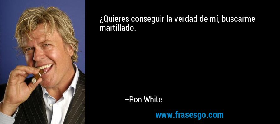 ¿Quieres conseguir la verdad de mí, buscarme martillado. – Ron White
