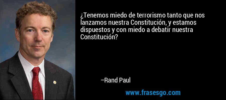 ¿Tenemos miedo de terrorismo tanto que nos lanzamos nuestra Constitución, y estamos dispuestos y con miedo a debatir nuestra Constitución? – Rand Paul
