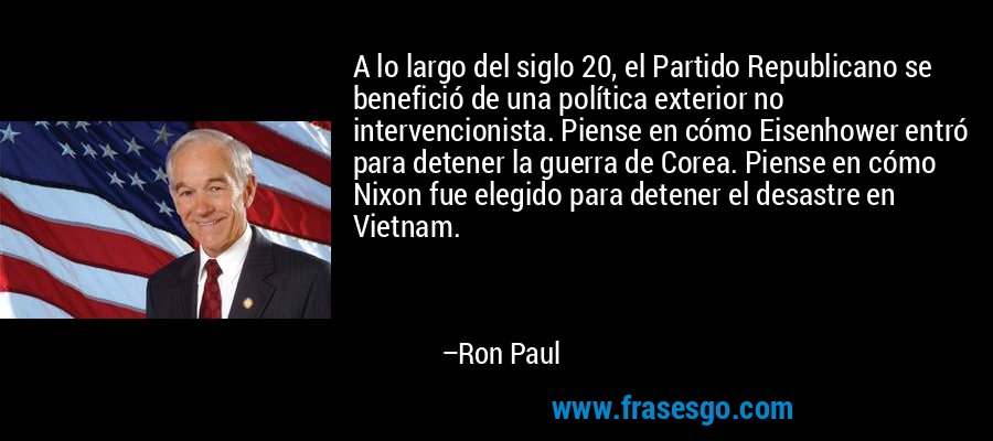A lo largo del siglo 20, el Partido Republicano se benefició de una política exterior no intervencionista. Piense en cómo Eisenhower entró para detener la guerra de Corea. Piense en cómo Nixon fue elegido para detener el desastre en Vietnam. – Ron Paul