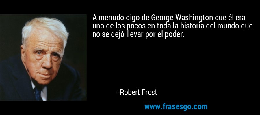 A menudo digo de George Washington que él era uno de los pocos en toda la historia del mundo que no se dejó llevar por el poder. – Robert Frost