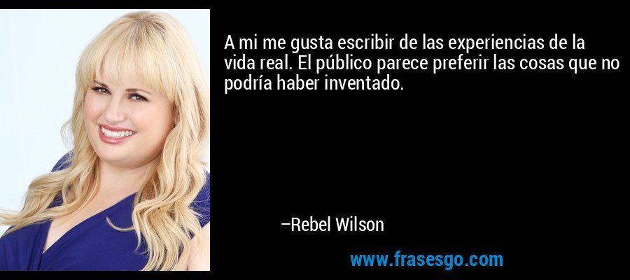 A mi me gusta escribir de las experiencias de la vida real. El público parece preferir las cosas que no podría haber inventado. – Rebel Wilson