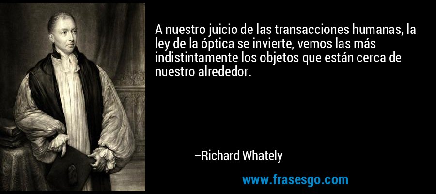 A nuestro juicio de las transacciones humanas, la ley de la óptica se invierte, vemos las más indistintamente los objetos que están cerca de nuestro alrededor. – Richard Whately