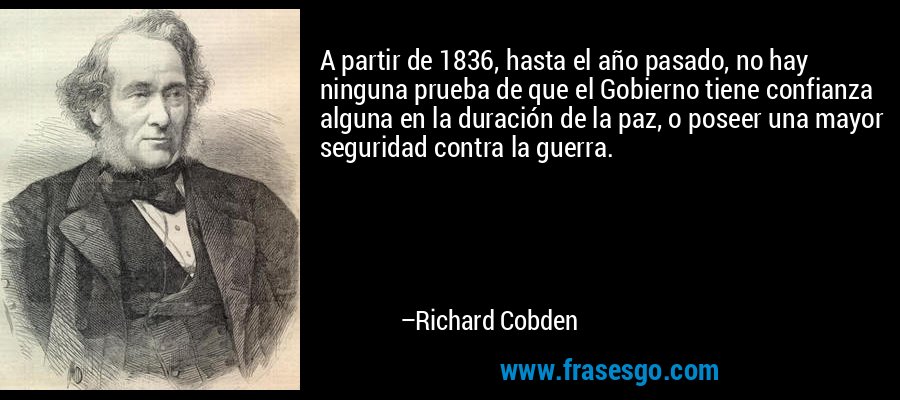 A partir de 1836, hasta el año pasado, no hay ninguna prueba de que el Gobierno tiene confianza alguna en la duración de la paz, o poseer una mayor seguridad contra la guerra. – Richard Cobden