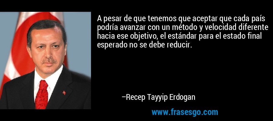 A pesar de que tenemos que aceptar que cada país podría avanzar con un método y velocidad diferente hacia ese objetivo, el estándar para el estado final esperado no se debe reducir. – Recep Tayyip Erdogan