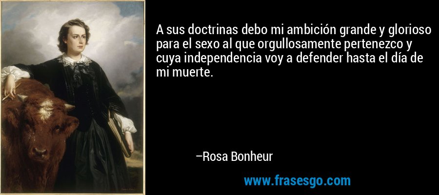 A sus doctrinas debo mi ambición grande y glorioso para el sexo al que orgullosamente pertenezco y cuya independencia voy a defender hasta el día de mi muerte. – Rosa Bonheur