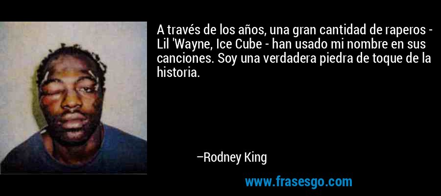 A través de los años, una gran cantidad de raperos - Lil 'Wayne, Ice Cube - han usado mi nombre en sus canciones. Soy una verdadera piedra de toque de la historia. – Rodney King